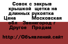 Совок с закрыв. крышкой  щетка на длинных рукоятка › Цена ­ 500 - Московская обл., Звенигород г. Другое » Продам   